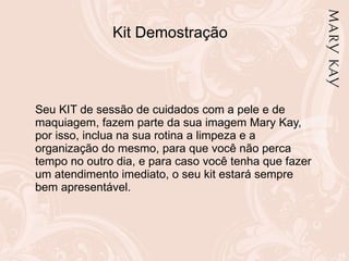 Kit Demostração Seu KIT de sessão de cuidados com a pele e de maquiagem, fazem parte da sua imagem Mary Kay, por isso, inclua na sua rotina a limpeza e a organização do mesmo, para que você não perca tempo no outro dia, e para caso você tenha que fazer um atendimento imediato, o seu kit estará sempre bem apresentável. 