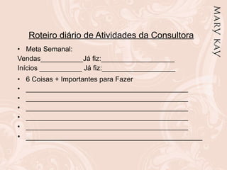 Roteiro diário de Atividades da Consultora Meta Semanal:  Vendas___________Já fiz:___________________ Inícios ___________ Já fiz:___________________ 6 Coisas + Importantes para Fazer  __________________________________________ __________________________________________ __________________________________________ __________________________________________ __________________________________________ __________________________________________ 