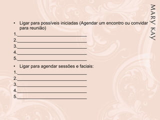 Ligar para possíveis iniciadas (Agendar um encontro ou convidar para reunião) 1.____________________________  2.____________________________  3.____________________________  4.____________________________ 5.____________________________ Ligar para agendar sessões e faciais: 1.____________________________  2.____________________________  3.____________________________  4.____________________________ 5.____________________________ 