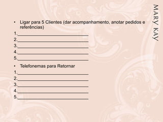 Ligar para 5 Clientes (dar acompanhamento, anotar pedidos e referências) 1.____________________________  2.____________________________  3.____________________________  4.____________________________  5.____________________________  Telefonemas para Retornar 1.____________________________  2.____________________________  3.____________________________  4.____________________________  5.____________________________ 