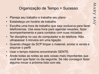 Organização de Tempo = Sucesso Planeja seu trabalho e trabalhe seu plano Estabeleça um horário de trabalho Escolha uma hora de trabalho que seja exclusiva para fazer telefonemas. Use essa hora para agendar sessões, fazer acompanhamento e para contatos com suas iniciadas Ter disciplina no uso do computador e do telefone. Não ultrapassar 3 minutos em uma ligação. Quando chegar da SCP limpar o material, anotar a venda e arquivar o perfil Usar o tempo máximo encontrando GENTE. Anote todas as noites as seis coisas mais importantes que você tem que fazer no dia seguinte. Se não conseguir fazer alguma iniciar a próxima lista com ela. 