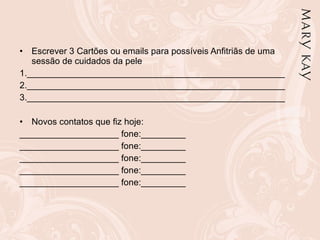Escrever 3 Cartões ou emails para possíveis Anfitriãs de uma sessão de cuidados da pele 1.____________________________________________________ 2.____________________________________________________ 3.____________________________________________________   Novos contatos que fiz hoje:  ____________________ fone:_________ ____________________ fone:_________ ____________________ fone:_________ ____________________ fone:_________ ____________________ fone:_________ 
