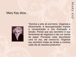 “ Domine a arte do escritório. Organize-o eficazmente. A desorganização impede a concentração e cria frustração e tensão. Pense que seu escritório é sua ferramenta de negócios e não um monte de papel. Processe cada documento uma só vez, até concluí-lo. Organize seu escritório todas as tardes e comece cada dia de maneira produtiva”.  Mary Kay dizia... 