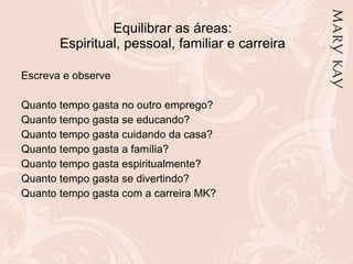 Equilibrar as áreas: Espiritual, pessoal, familiar e carreira Escreva e observe Quanto tempo gasta no outro emprego? Quanto tempo gasta se educando? Quanto tempo gasta cuidando da casa? Quanto tempo gasta a família? Quanto tempo gasta espiritualmente? Quanto tempo gasta se divertindo? Quanto tempo gasta com a carreira MK? 