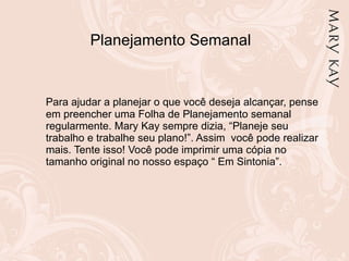 Planejamento Semanal Para ajudar a planejar o que você deseja alcançar, pense em preencher uma Folha de Planejamento semanal regularmente. Mary Kay sempre dizia, “Planeje seu trabalho e trabalhe seu plano!”. Assim  você pode realizar mais. Tente isso! Você pode imprimir uma cópia no tamanho original no nosso espaço “ Em Sintonia”. 