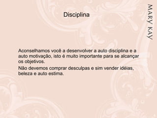 Disciplina Aconselhamos você a desenvolver a auto disciplina e a auto motivação, isto é muito importante para se alcançar os objetivos. Não devemos comprar desculpas e sim vender idéias, beleza e auto estima. 