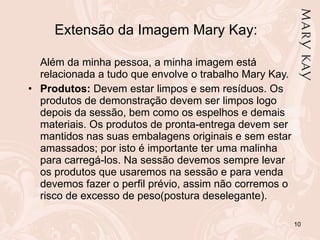 Extensão da Imagem Mary Kay: Além da minha pessoa, a minha imagem está relacionada a tudo que envolve o trabalho Mary Kay. Produtos:  Devem estar limpos e sem resíduos. Os produtos de demonstração devem ser limpos logo depois da sessão, bem como os espelhos e demais materiais. Os produtos de pronta-entrega devem ser mantidos nas suas embalagens originais e sem estar amassados; por isto é importante ter uma malinha para carregá-los. Na sessão devemos sempre levar os produtos que usaremos na sessão e para venda devemos fazer o perfil prévio, assim não corremos o risco de excesso de peso(postura deselegante). 