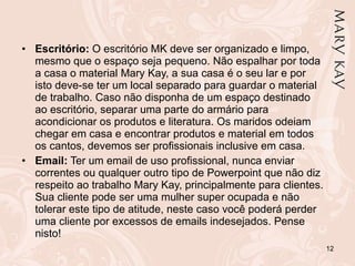 Escritório:  O escritório MK deve ser organizado e limpo, mesmo que o espaço seja pequeno. Não espalhar por toda a casa o material Mary Kay, a sua casa é o seu lar e por isto deve-se ter um local separado para guardar o material de trabalho. Caso não disponha de um espaço destinado ao escritório, separar uma parte do armário para acondicionar os produtos e literatura. Os maridos odeiam chegar em casa e encontrar produtos e material em todos os cantos, devemos ser profissionais inclusive em casa.  Email:  Ter um email de uso profissional, nunca enviar correntes ou qualquer outro tipo de Powerpoint que não diz respeito ao trabalho Mary Kay, principalmente para clientes. Sua cliente pode ser uma mulher super ocupada e não tolerar este tipo de atitude, neste caso você poderá perder uma cliente por excessos de emails indesejados. Pense nisto! 