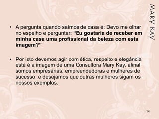 A pergunta quando saímos de casa é: Devo me olhar no espelho e perguntar:  “Eu gostaria de receber em minha casa uma profissional da beleza com esta imagem?”   Por isto devemos agir com ética, respeito e elegância está é a imagem de uma Consultora Mary Kay, afinal somos empresárias, empreendedoras e mulheres de sucesso  e desejamos que outras mulheres sigam os nossos exemplos. 