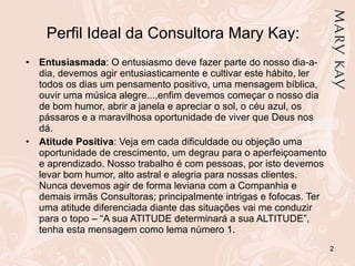 Perfil Ideal da Consultora Mary Kay: Entusiasmada : O entusiasmo deve fazer parte do nosso dia-a-dia, devemos agir entusiasticamente e cultivar este hábito, ler todos os dias um pensamento positivo, uma mensagem bíblica, ouvir uma música alegre...,enfim devemos começar o nosso dia de bom humor, abrir a janela e apreciar o sol, o céu azul, os pássaros e a maravilhosa oportunidade de viver que Deus nos dá.  Atitude Positiva : Veja em cada dificuldade ou objeção uma oportunidade de crescimento, um degrau para o aperfeiçoamento e aprendizado. Nosso trabalho é com pessoas, por isto devemos levar bom humor, alto astral e alegria para nossas clientes. Nunca devemos agir de forma leviana com a Companhia e demais irmãs Consultoras; principalmente intrigas e fofocas. Ter uma atitude diferenciada diante das situações vai me conduzir para o topo – “A sua ATITUDE determinará a sua ALTITUDE”, tenha esta mensagem como lema número 1. 