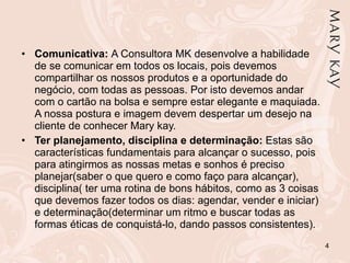 Comunicativa:  A Consultora MK desenvolve a habilidade de se comunicar em todos os locais, pois devemos compartilhar os nossos produtos e a oportunidade do negócio, com todas as pessoas. Por isto devemos andar com o cartão na bolsa e sempre estar elegante e maquiada. A nossa postura e imagem devem despertar um desejo na cliente de conhecer Mary kay. Ter planejamento, disciplina e determinação:  Estas são características fundamentais para alcançar o sucesso, pois para atingirmos as nossas metas e sonhos é preciso planejar(saber o que quero e como faço para alcançar),  disciplina( ter uma rotina de bons hábitos, como as 3 coisas que devemos fazer todos os dias: agendar, vender e iniciar) e determinação(determinar um ritmo e buscar todas as formas éticas de conquistá-lo, dando passos consistentes). 