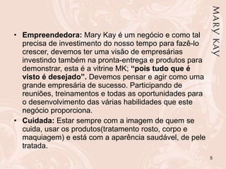 Empreendedora:  Mary Kay é um negócio e como tal precisa de investimento do nosso tempo para fazê-lo crescer, devemos ter uma visão de empresárias investindo também na pronta-entrega e produtos para demonstrar, esta é a vitrine MK;  “pois tudo que é visto é desejado”.  Devemos pensar e agir como uma grande empresária de sucesso. Participando de reuniões, treinamentos e todas as oportunidades para o desenvolvimento das várias habilidades que este negócio proporciona. Cuidada:  Estar sempre com a imagem de quem se cuida, usar os produtos(tratamento rosto, corpo e maquiagem) e está com a aparência saudável, de pele tratada. 