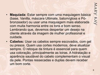 Maquiada:  Estar sempre com uma maquiagem básica (base, Vanilla, máscara Ultimate, batom/gloss e Pó-bronzeador) ou usar uma maquiagem mais elaborada com muita harmonia entre os tons e bom senso. Lembrando que, devemos despertar um desejo na cliente através da imagem de mulher profissional e cuidada.  Cabelos:  Usar os cabelos sempre escovados, com gel ou presos. Quem usa cortes modernos, deve atualizar sempre. O retoque da tintura é essencial para quem usa coloração, principalmente as loiras. A hidratação e aparência saudável do cabelo complementam o visual da pele. Pontas ressecadas e duplas devem receber um bom corte. 