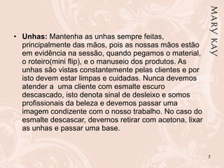 Unhas:  Mantenha as unhas sempre feitas, principalmente das mãos, pois as nossas mãos estão em evidência na sessão, quando pegamos o material,  o roteiro(mini flip), e o manuseio dos produtos. As unhas são vistas constantemente pelas clientes e por isto devem estar limpas e cuidadas. Nunca devemos atender a  uma cliente com esmalte escuro descascado, isto denota sinal de desleixo e somos profissionais da beleza e devemos passar uma imagem condizente com o nosso trabalho. No caso do esmalte descascar, devemos retirar com acetona, lixar as unhas e passar uma base. 