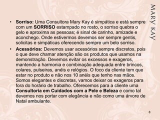 Sorriso:  Uma Consultora Mary Kay é simpática e está sempre com um  SORRISO  estampado no rosto, o sorriso quebra o gelo e aproxima as pessoas; é sinal de carinho, amizade e aconchego. Onde estivermos devemos ser sempre gentis, solicitas e simpáticas oferecendo sempre um belo sorriso. Acessórios:  Devemos usar acessórios sempre discretos, pois o que deve chamar atenção são os produtos que usamos na demonstração. Devemos evitar os excessos e exageros, mantendo a harmonia e combinação adequada entre brincos, colares, pulseiras, anéis e relógios. O foco da cliente tem que estar no produto e não nos 10 anéis que tenho nas mãos. Somos elegantes e discretas, vamos deixar os exageros para fora do horário de trabalho. Oferecemos para a cliente uma  Consultoria em Cuidados com a Pele e Beleza  e como tal devemos nos portar com elegância e não como uma árvore de Natal ambulante. 