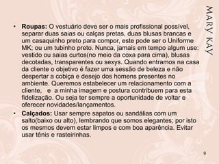Roupas:  O vestuário deve ser o mais profissional possível, separar duas saias ou calças pretas, duas blusas brancas e um casaquinho preto para compor, este pode ser o Uniforme MK; ou um tubinho preto. Nunca, jamais em tempo algum use: vestido ou saias curtos(no meio da coxa para cima), blusas decotadas, transparentes ou sexys. Quando entramos na casa da cliente o objetivo é fazer uma sessão de beleza e não despertar a cobiça e desejo dos homens presentes no ambiente. Queremos estabelecer um relacionamento com a cliente,  e  a minha imagem e postura contribuem para esta fidelização. Ou seja ter sempre a oportunidade de voltar e oferecer novidades/lançamentos.  Calçados:  Usar sempre sapatos ou sandálias com um salto(baixo ou alto), lembrando que somos elegantes; por isto os mesmos devem estar limpos e com boa aparência. Evitar usar tênis e rasteirinhas. 