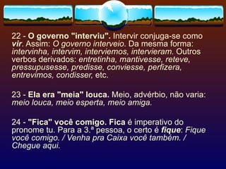 22 -  O governo "interviu".  Intervir conjuga-se como  vir . Assim:  O governo interveio . Da mesma forma:  intervinha, intervim, interviemos, intervieram.  Outros verbos derivados:  entretinha, mantivesse, reteve, pressupusesse, predisse, conviesse, perfizera, entrevimos, condisser,  etc. 23 -  Ela era "meia" louca.  Meio, advérbio, não varia:  meio louca, meio esperta, meio amiga. 24 -  "Fica" você comigo. Fica  é imperativo do pronome tu. Para a 3.ª pessoa, o certo é  fique :  Fique você comigo. / Venha pra Caixa você também. / Chegue aqui. 
