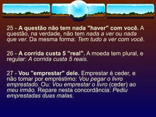 25 -  A questão não tem nada "haver" com você.  A questão, na verdade, não tem  nada a ver  ou  nada que ver.  Da mesma forma:  Tem tudo a ver com você. 26 -  A corrida custa 5 "real".  A moeda tem plural, e regular:  A corrida custa 5 reais. 27 -  Vou "emprestar" dele.  Emprestar é ceder, e não tomar por empréstimo:  Vou pegar o livro emprestado.  Ou : Vou emprestar o livro  (ceder)  ao meu irmão.  Repare nesta concordância:  Pediu emprestadas duas malas. 