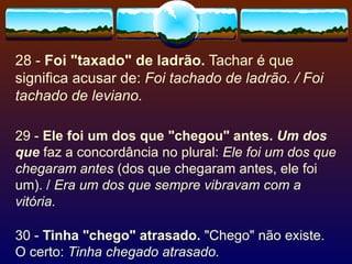 28 -  Foi "taxado" de ladrão.  Tachar é que significa acusar de:  Foi tachado de ladrão. / Foi tachado de leviano. 29 -  Ele foi um dos que "chegou" antes.   Um dos que  faz a concordância no plural:  Ele foi um dos que chegaram antes  (dos que chegaram antes, ele foi um). /  Era um dos que sempre vibravam com a vitória. 30 -  Tinha "chego" atrasado.  "Chego" não existe. O certo:  Tinha chegado atrasado. 