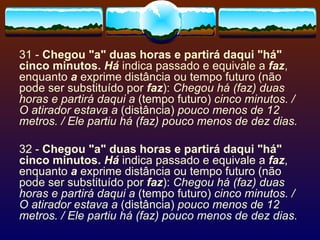 31 -  Chegou "a" duas horas e partirá daqui "há" cinco minutos.  Há  indica passado e equivale a  faz , enquanto  a  exprime distância ou tempo futuro (não pode ser substituído por  faz ):  Chegou há (faz) duas horas e partirá daqui a  (tempo futuro)  cinco minutos. / O atirador estava a  (distância)  pouco menos de 12 metros. / Ele partiu há (faz) pouco menos de dez dias. 32 -  Chegou "a" duas horas e partirá daqui "há" cinco minutos.  Há  indica passado e equivale a  faz , enquanto  a  exprime distância ou tempo futuro (não pode ser substituído por  faz ):  Chegou há (faz) duas horas e partirá daqui a  (tempo futuro)  cinco minutos. / O atirador estava a  (distância)  pouco menos de 12 metros. / Ele partiu há (faz) pouco menos de dez dias. 