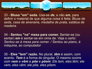 33 -  Blusa "em" seda.  Usa-se  de , e não  em , para definir o material de que alguma coisa é feita:  Blusa de seda, casa de alvenaria, medalha de prata, estátua de madeira. 34 -  Sentou "na" mesa para comer.  Sentar-se (ou sentar)  em  é sentar-se em cima de. Veja o certo:  Sentou-se à mesa para comer. / Sentou ao piano, à máquina, ao computador   35 -  Eles "tem" razão.  No plural,  têm  é assim, com acento.  Tem  é a forma do singular. O mesmo ocorre com  vem  e  vêm  e  põe  e  põem :  Ele tem, eles têm; ele vem, eles vêm; ele põe, eles põem. 