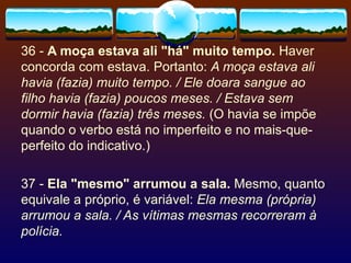 36 -  A moça estava ali "há" muito tempo.  Haver concorda com estava. Portanto:  A moça estava ali havia (fazia) muito tempo. / Ele doara sangue ao filho havia (fazia) poucos meses. / Estava sem dormir havia (fazia) três meses.  (O havia se impõe quando o verbo está no imperfeito e no mais-que-perfeito do indicativo.) 37 -  Ela "mesmo" arrumou a sala.  Mesmo, quanto equivale a próprio, é variável:  Ela mesma (própria) arrumou a sala. / As vítimas mesmas recorreram à polícia. 