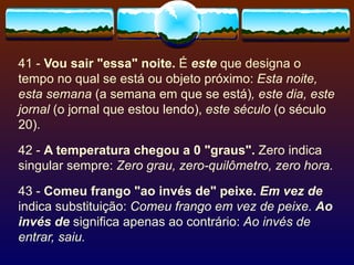 41 -  Vou sair "essa" noite.  É  este  que designa o tempo no qual se está ou objeto próximo:  Esta noite, esta semana  (a semana em que se está) , este dia, este jornal  (o jornal que estou lendo),  este século  (o século 20). 42 -  A temperatura chegou a 0 "graus".  Zero indica singular sempre:  Zero grau, zero-quilômetro, zero hora. 43 -  Comeu frango "ao invés de" peixe.   Em vez de  indica substituição:  Comeu frango em vez de peixe.   Ao invés de  significa apenas ao contrário:  Ao invés de entrar, saiu. 