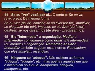 44 -  Se eu "ver" você por aí...  O certo é:  Se eu vir, revir, previr.  Da mesma forma: Se eu vier  (de  vir ),  convier; se eu tiver  (de  ter ),  mantiver; se ele puser  (de  pôr ) , impuser; se ele fizer  (de  fazer ) , desfizer; se nós dissermos  (de  dizer ),  predissermos. 45 -  Ele "intermedia" a negociação.   Mediar  e  intermediar  conjugam-se como  odiar :  Ele intermedeia  (ou  medeia )  a negociação.  Remediar, ansiar  e  incendiar  também seguem essa norma:  Remedeiam, que eles anseiem, incendeio. 46 -  Ninguém se "adequa".  Não existem as formas  "adequa", "adeqüe" , etc., mas apenas aquelas em que o acento cai no  a  ou  o :  adequaram, adequou, adequasse , etc. 