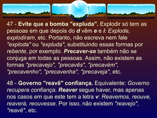 47 -  Evite que a bomba "expluda".  Explodir só tem as pessoas em que depois do  d  vêm  e   e  i :  Explode, explodiram , etc. Portanto, não escreva nem fale  "exploda"  ou  "expluda" , substituindo essas formas por  rebente , por exemplo.  Precaver-se  também não se conjuga em todas as pessoas. Assim, não existem as formas  "precavejo", "precavês", "precavém", "precavenho", "precavenha", "precaveja" , etc. 48 -  Governo "reavê" confiança.  Equivalente:  Governo recupera confiança.   Reaver  segue haver, mas apenas nos casos em que este tem a letra  v :  Reavemos, reouve, reaverá, reouvesse . Por isso, não existem  "reavejo", "reavê" , etc. 