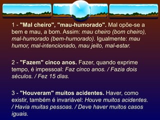 1 -  "Mal cheiro", "mau-humorado".  Mal opõe-se a bem e mau, a bom. Assim:  mau cheiro (bom cheiro), mal-humorado (bem-humorado).  Igualmente:  mau humor, mal-intencionado, mau jeito, mal-estar. 2 -  "Fazem" cinco anos.  Fazer, quando exprime tempo, é impessoal:  Faz cinco anos. / Fazia dois séculos. / Fez 15 dias. 3 -  "Houveram" muitos acidentes.  Haver, como existir, também é invariável:  Houve muitos acidentes. / Havia muitas pessoas. / Deve haver muitos casos iguais. 
