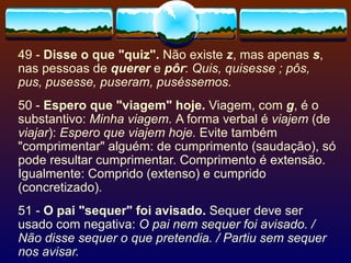 49 -  Disse o que "quiz".  Não existe  z , mas apenas  s , nas pessoas de  querer  e  pôr :  Quis, quisesse ; pôs, pus, pusesse, puseram, puséssemos. 50 -  Espero que "viagem" hoje.  Viagem, com  g , é o substantivo:  Minha viagem.  A forma verbal é  viajem  (de  viajar ):  Espero que viajem hoje.  Evite também "comprimentar" alguém: de cumprimento (saudação), só pode resultar cumprimentar. Comprimento é extensão. Igualmente: Comprido (extenso) e cumprido (concretizado). 51 -  O pai "sequer" foi avisado.  Sequer deve ser usado com negativa:  O pai nem sequer foi avisado. / Não disse sequer o que pretendia. / Partiu sem sequer nos avisar. 