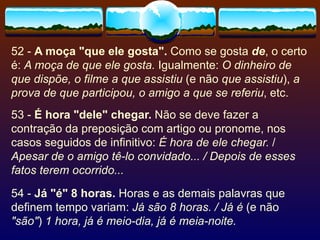 52 -  A moça "que ele gosta".  Como se gosta  de , o certo é:  A moça de que ele gosta.  Igualmente:  O dinheiro de que dispõe, o filme a que assistiu  (e não  que assistiu ),  a prova de que participou, o amigo a que se referiu , etc. 53 -  É hora "dele" chegar.  Não se deve fazer a contração da preposição com artigo ou pronome, nos casos seguidos de infinitivo:  É hora de ele chegar.  /  Apesar de o amigo tê-lo convidado... / Depois de esses fatos terem ocorrido... 54 -  Já "é" 8 horas.  Horas e as demais palavras que definem tempo variam:  Já são 8 horas. / Já é  (e não  "são" )  1 hora, já é meio-dia, já é meia-noite. 