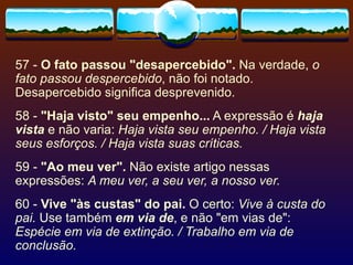 57 -  O fato passou "desapercebido".  Na verdade,  o fato passou despercebido , não foi notado. Desapercebido significa desprevenido. 58 -  "Haja visto" seu empenho...  A expressão é  haja vista  e não varia:  Haja vista seu empenho. / Haja vista seus esforços. / Haja vista suas críticas. 59 -  "Ao meu ver".  Não existe artigo nessas expressões:  A meu ver, a seu ver, a nosso ver. 60 -  Vive "às custas" do pai.  O certo:  Vive à custa do pai.  Use também  em via de , e não "em vias de":  Espécie em via de extinção. / Trabalho em via de conclusão. 