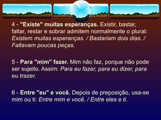 4 -  "Existe" muitas esperanças.  Existir, bastar, faltar, restar e sobrar admitem normalmente o plural:  Existem muitas esperanças. / Bastariam dois dias. / Faltavam poucas peças.  5 -  Para "mim" fazer.  Mim não faz, porque não pode ser sujeito. Assim:  Para eu fazer, para eu dizer, para eu trazer. 6 -  Entre "eu" e você.  Depois de preposição, usa-se mim ou ti:  Entre mim e você. / Entre eles e ti. 
