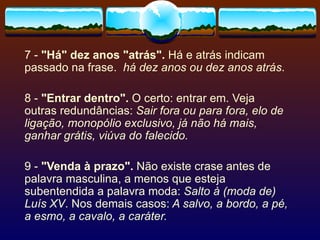 7 -  "Há" dez anos "atrás".  Há e atrás indicam passado na frase.  há dez anos ou dez anos atrás . 8 -  "Entrar dentro".  O certo: entrar em. Veja outras redundâncias:  Sair fora ou para fora, elo de ligação, monopólio exclusivo, já não há mais, ganhar grátis, viúva do falecido. 9 -  "Venda à prazo".  Não existe crase antes de palavra masculina, a menos que esteja subentendida a palavra moda:  Salto à (moda de) Luís XV . Nos demais casos:  A salvo, a bordo, a pé, a esmo, a cavalo, a caráter. 