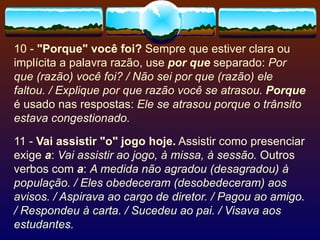 10 -  "Porque" você foi?  Sempre que estiver clara ou implícita a palavra razão, use  por que  separado:  Por que (razão) você foi? / Não sei por que (razão) ele faltou. / Explique por que razão você se atrasou.  Porque  é usado nas respostas:  Ele se atrasou porque o trânsito estava congestionado. 11 -  Vai assistir "o" jogo hoje.  Assistir como presenciar exige  a :  Vai assistir ao jogo, à missa, à sessão.  Outros verbos com  a :  A medida não agradou (desagradou) à população. / Eles obedeceram (desobedeceram) aos avisos. / Aspirava ao cargo de diretor. / Pagou ao amigo. / Respondeu à carta. / Sucedeu ao pai. / Visava aos estudantes. 