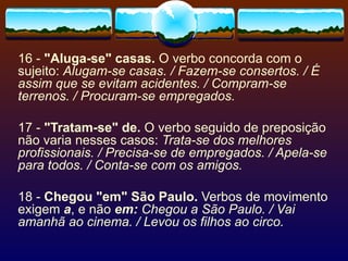 16 -  "Aluga-se" casas.  O verbo concorda com o sujeito:  Alugam-se casas. / Fazem-se consertos. / É assim que se evitam acidentes. / Compram-se terrenos. / Procuram-se empregados. 17 -  "Tratam-se" de.  O verbo seguido de preposição não varia nesses casos:  Trata-se dos melhores profissionais. / Precisa-se de empregados. / Apela-se para todos. / Conta-se com os amigos. 18 -  Chegou "em" São Paulo.  Verbos de movimento exigem  a , e não  em:   Chegou a São Paulo. / Vai amanhã ao cinema. / Levou os filhos ao circo. 