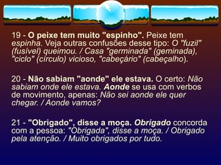 19 -  O peixe tem muito "espinho".  Peixe tem  espinha.  Veja outras confusões desse tipo:  O "fuzil" (fusível) queimou. / Casa "germinada" (geminada), "ciclo" (círculo) vicioso, "cabeçário" (cabeçalho ).   20 -  Não sabiam "aonde" ele estava.  O certo:  Não sabiam onde ele estava.   Aonde  se usa com verbos de movimento, apenas:  Não sei aonde ele quer chegar. / Aonde vamos? 21 -  "Obrigado", disse a moça.   Obrigado  concorda com a pessoa:  "Obrigada", disse a moça. / Obrigado pela atenção. / Muito obrigados por tudo. 