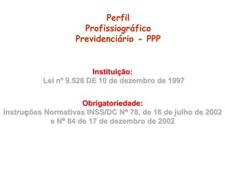 Perfil
Profissiográfico
Previdenciário - PPP
Instituição:
Lei nº 9.528 DE 10 de dezembro de 1997
Obrigatoriedade:
Instruções Normativas INSS/DC Nº 78, de 16 de julho de 2002
e Nº 84 de 17 de dezembro de 2002
 