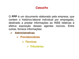 O PPP é um documento elaborado pela empresa, que
contem o histórico-laboral individual por empregado,
destinado a prestar informações ao INSS relativas à
efetiva exposição desses agentes nocivos. Entre
outras, fornece informações:
 Administrativas
 Previdenciárias
 Técnicas
 Tributárias
Conceito
 