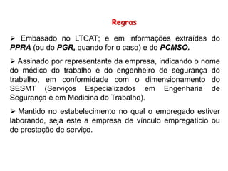 Regras
 Embasado no LTCAT; e em informações extraídas do
PPRA (ou do PGR, quando for o caso) e do PCMSO.
 Assinado por representante da empresa, indicando o nome
do médico do trabalho e do engenheiro de segurança do
trabalho, em conformidade com o dimensionamento do
SESMT (Serviços Especializados em Engenharia de
Segurança e em Medicina do Trabalho).
 Mantido no estabelecimento no qual o empregado estiver
laborando, seja este a empresa de vínculo empregatício ou
de prestação de serviço.
 