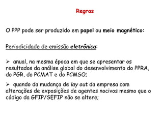 Regras
O PPP pode ser produzido em papel ou meio magnético:
Periodicidade de emissão eletrônica:
 anual, na mesma época em que se apresentar os
resultados da análise global do desenvolvimento do PPRA,
do PGR, do PCMAT e do PCMSO;
 quando da mudança de lay out da empresa com
alterações de exposições de agentes nocivos mesmo que o
código da GFIP/SEFIP não se altere;
 