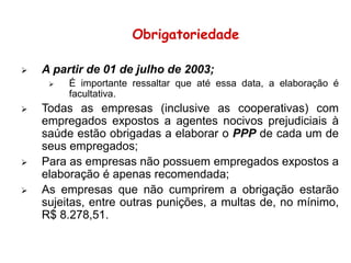  A partir de 01 de julho de 2003;
 É importante ressaltar que até essa data, a elaboração é
facultativa.
 Todas as empresas (inclusive as cooperativas) com
empregados expostos a agentes nocivos prejudiciais à
saúde estão obrigadas a elaborar o PPP de cada um de
seus empregados;
 Para as empresas não possuem empregados expostos a
elaboração é apenas recomendada;
 As empresas que não cumprirem a obrigação estarão
sujeitas, entre outras punições, a multas de, no mínimo,
R$ 8.278,51.
Obrigatoriedade
 