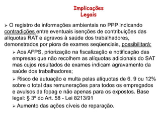  O registro de informações ambientais no PPP indicando
contradições entre eventuais isenções de contribuições das
alíquotas RAT e agravos à saúde dos trabalhadores,
demonstrados por piora de exames seqüenciais, possibilitará:
 Aos AFPS, priorização na fiscalização e notificação das
empresas que não recolhem as alíquotas adicionais do SAT
mas cujos resultados de exames indicam agravamento da
saúde dos trabalhadores;
 Risco de autuação e multa pelas alíquotas de 6, 9 ou 12%
sobre o total das remunerações para todos os empregados
e avulsos da fopag e não apenas para os expostos. Base
legal: § 3º do Art. 58 - Lei 8213/91
 Aumento das ações cíveis de reparação.
Implicações
Legais
 