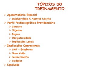  Aposentadoria Especial
 Insalubridade X Agentes Nocivos
 Perfil Profissiográfico Previdenciário
 Conceito
 Objetivo
 Regras
 Obrigatoriedade
 Implicações Legais
 Implicações Operacionais
 SMT – Exigências
 Nova Visão
 Preenchimento
 Cuidados
 Conclusão
TÓPICOS DO
TREINAMENTO
 
