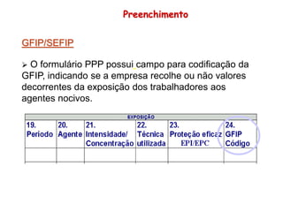 GFIP/SEFIP
 O formulário PPP possui campo para codificação da
GFIP, indicando se a empresa recolhe ou não valores
decorrentes da exposição dos trabalhadores aos
agentes nocivos.
Preenchimento
 