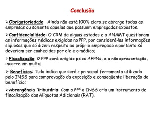Conclusão
Obrigatoriedade: Ainda não está 100% claro se abrange todas as
empresas ou somente aquelas que possuem empregados expostos.
Confidencialidade: O CRM de alguns estados e a ANAMT questionam
as informações médicas exigidas no PPP, por considerá-las informações
sigilosas que só dizem respeito ao próprio empregado e portanto só
deveriam ser conhecidas por ele e o médico;
Fiscalização: O PPP será exigido pelos AFPNs, e a não apresentação,
incorre em multa;
 Benefícios: Tudo indica que será a principal ferramenta utilizada
pelo INSS para comprovação da exposição e conseqüente liberação do
benefício;
Abrangência Tributária: Com o PPP o INSS cria um instrumento de
fiscalização das Alíquotas Adicionais (RAT).
 