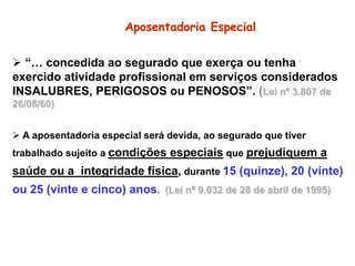 Aposentadoria Especial
 “… concedida ao segurado que exerça ou tenha
exercido atividade profissional em serviços considerados
INSALUBRES, PERIGOSOS ou PENOSOS”. (Lei nº 3.807 de
26/08/60)
 A aposentadoria especial será devida, ao segurado que tiver
trabalhado sujeito a condições especiais que prejudiquem a
saúde ou a integridade física, durante 15 (quinze), 20 (vinte)
ou 25 (vinte e cinco) anos. (Lei nº 9.032 de 28 de abril de 1995)
 