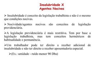  Insalubridade é conceito da legislação trabalhista e não é o mesmo
que condições nocivas.
 Nocividade/agentes nocivos são conceitos de legislação
previdenciária.
A legislação previdenciária é mais restritiva. Tem por base a
legislação trabalhista, mas tem conceitos hermétricos de
habitualidade e permanência.
Um trabalhador pode ter direito a receber adicional de
insalubridade e não ter direito a receber aposentadoria especial.
(Ex.: umidade - ruído menor 90 Dba)
Insalubridade X
Agentes Nocivos
 