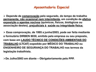Aposentadoria Especial
 Depende de comprovação pelo segurado, do tempo de trabalho
permanente, não ocasional nem intermitente, em condição de efetiva
exposição a agentes nocivos (químicos, físicos, biológicos ou
associação destes), prejudiciais à saúde ou integridade física;
 Essa comprovação, de 1995 a junho/2003, pode ser feita mediante
o formulário DIRBEN 8030, emitido pela empresa ou seu preposto,
com base em LAUDO TÉCNICO DE CONDIÇÕES AMBIENTAIS DO
TRABALHO (LTCAT) expedido por MÉDICO DO TRABALHO ou
ENGENHEIRO DE SEGURANÇA DO TRABALHO nos termos da
legislação trabalhista.
De Julho/2003 em diante – Obrigatoriamente pelo PPP.
 